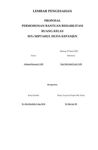 LEMBAR PENGESAHAN
PROPOSAL
PERMOHONAN BANTUAN REHABILITASI
RUANG KELAS
MTs MIFTAHUL HUDA KEPANJEN
Malang, 27 Maret 2021
Ketua Sekretaris
Achmad Kuzaeni. S.Pd Nuri Ma’rifatil Laili. S.Pd
Mengetahui,
Ketua Komite Ketua Yayasan Ponpes Mif. Huda
H. Abu Hanifah, S.Ag. M.Si H. Mas’ud. SE
 