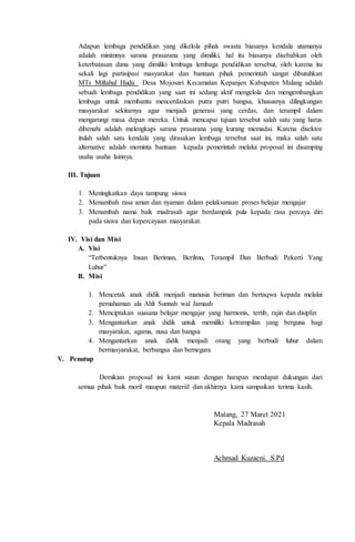 Adapun lembaga pendidikan yang dikelola pihak swasta biasanya kendala utamanya
adalah minimnya sarana prasarana yang dimiliki, hal itu biasanya disebabkan oleh
keterbatasan dana yang dimiliki lembaga lembaga pendidikan tersebut, oleh karena itu
sekali lagi partisipasi masyarakat dan bantuan pihak pemerintah sangat dibutuhkan
MTs Miftahul Huda Desa Mojosari Kecamatan Kepanjen Kabupaten Malang adalah
sebuah lembaga pendidikan yang saat ini sedang aktif mengelola dan mengembangkan
lembaga untuk membantu mencerdaskan putra putri bangsa, khususnya dilingkungan
masyarakat sekitarnya agar menjadi generasi yang cerdas, dan terampil dalam
mengarungi masa depan mereka. Untuk mencapai tujuan tersebut salah satu yang harus
dibenahi adalah melengkapi sarana prasarana yang kurang memadai. Karena disektor
itulah salah satu kendala yang dirasakan lembaga tersebut saat ini, maka salah satu
alternative adalah meminta bantuan kepada pemerintah melalui proposal ini disamping
usaha usaha lainnya.
III. Tujuan
1. Meningkatkan daya tampung siswa
2. Menambah rasa aman dan nyaman dalam pelaksanaan proses belajar mengajar
3. Menambah nama baik madrasah agar berdampak pula kepada rasa percaya diri
pada siswa dan kepercayaan masyarakat.
IV. Visi dan Misi
A. Visi
“Terbentuknya Insan Beriman, Berilmu, Terampil Dan Berbudi Pekerti Yang
Luhur”
B. Misi
1. Mencetak anak didik menjadi manusia beriman dan bertaqwa kepada melalui
pemahaman ala Ahli Sunnah wal Jamaah
2. Menciptakan suasana belajar mengajar yang harmonis, tertib, rajin dan disiplin
3. Mengantarkan anak didik untuk memiliki ketrampilan yang berguna bagi
masyarakat, agama, nusa dan bangsa
4. Mengantarkan anak didik menjadi orang yang berbudi luhur dalam
bermasyarakat, berbangsa dan bernegara
V. Penutup
Demikian proposal ini kami susun dengan harapan mendapat dukungan dari
semua pihak baik moril maupun materiil dan akhirnya kami sampaikan terima kasih.
Malang, 27 Maret 2021
Kepala Madrasah
Achmad Kuzaeni. S.Pd
 