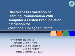 Effectiveness Evaluation of
Learning Pronunciation With
Computer Assisted Pronunciation
Instruction for
Vocational College Students

Presenter: Sze-Chu Liu
Advisor: Dr. Po-Yi Hung
Committee: Dr. Chin-Ling Lee
Dr. Chin-Ying Lin
Date: December 31, 2013

 