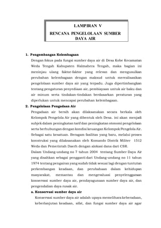 1. Pengembangan Kelembagaan
Dengan fokus pada fungsi sumber daya air di Desa Kobe Kecamatan
Weda Tengah Kabupaten Halmahera Tengah, maka bagian ini
meninjau ulang faktor-faktor yang relevan dan mengusulkan
perubahan kelembagaan dengan maksud untuk merealisasikan
pengelolaan sumber daya air yang terpadu. Juga dipertimbangkan
tentang pengaturan penyediaan air, pembiayaan untuk air baku dan
air minum serta tindakan-tindakan berdasarkan peraturan yang
diperlukan untuk mencapai perubahan kelembagaan.
2. Pengelolaan Pengadaan Air
Pengadaan air bersih akan dilaksanakan secara berkala oleh
Kelompok Pengelola Air yang dibentuk oleh Desa. ini akan menjadi
subjek dalam peningkatan tarif dan peningkatan otonomi pengelolaan
serta berhubungan dengan kondisi keuangan Kelompok Pengelola Air.
Sebagai satu kesatuan. Beragam fasilitas yang baru, melalui proses
konstruksi yang dilaksanakan oleh Komando Distrik Militer 1512
Weda dan Pemerintah Daerh dengan alokasi dana dari CSR.
Dalam Undang-undang no 7 tahun 2004 tentang Sumber Daya Air
yang disahkan sebagai pengganti dari Undang-undang no 11 tahun
1974 tentang pengairan yang sudah tidak sesuai lagi dengan tuntutan
perkembangan keadaan, dan perubahaan dalam kehidupan
masyarakat, memantau dan mengevaluasi penyelenggaraan
konservasi sumber daya air, pendayagunaan sumber daya air, dan
pengendalian daya rusak air.
a. Konservasi sumber daya air
Konservasi sumber daya air adalah upaya memelihara keberadaan,
keberlanjutan keadaan, sifat, dan fungsi sumber daya air agar
LAMPIRAN V
 