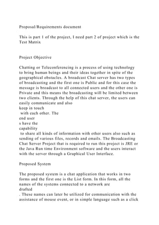 Proposal/Requirements document
This is part 1 of the project, I need part 2 of project which is the
Test Matrix
Project Objective
Chatting or Teleconferencing is a process of using technology
to bring human beings and their ideas together in spite of the
geographical obstacles. A broadcast Chat server has two types
of broadcasting and the first one is Public and for this case the
message is broadcast to all connected users and the other one is
Private and this means the broadcasting will be limited between
two clients. Through the help of this chat server, the users can
easily communicate and also
keep in touch
with each other. The
end user
s have the
capability
to share all kinds of information with other users also such as
sending of various files, records and emails. The Broadcasting
Chat Server Project that is required to run this project is JRE or
the Java Run time Environment software and the users interact
with the server through a Graphical User Interface.
Proposed System
The proposed system is a chat application that works in two
forms and the first one is the List form. In this form, all the
names of the systems connected to a network are
drafted
. These names can later be utilized for communication with the
assistance of mouse event, or in simple language such as a click
 
