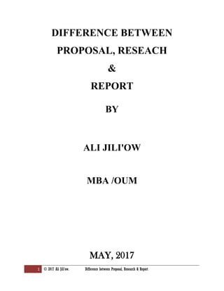 1 © 2017 Ali Jili'ow. Difference between Proposal, Research & Report
DIFFERENCE BETWEEN
PROPOSAL, RESEACH
&
REPORT
BY
ALI JILI'OW
MBA /OUM
MAY, 2017
 