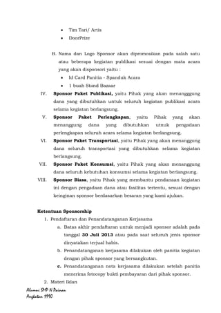 Alumni SMP N Painan Angkatan 1990
III. Sponsor Paket Acara, yaitu Pihak yang akan menanggung
seluruh dana yang dibutuhkan pada setiap mata acara yang akan
disponsori. Dengan ketentuan sebagai berikut :
A. Rincian Setiap mata acara yaitu:
Apresiasi Alumni untuk Sekolah
Tim Tari/ Artis
DoorPrize
B. Nama dan Logo Sponsor akan dipromosikan pada salah satu
atau beberapa kegiatan publikasi sesuai dengan mata acara
yang akan disponsori yaitu :
Id Card Panitia - Spanduk Acara
1 buah Stand Bazaar
IV. Sponsor Paket Publikasi, yaitu Pihak yang akan menangggung
dana yang dibutuhkan untuk seluruh kegiatan publikasi acara
selama kegiatan berlangsung.
V. Sponsor Paket Perlengkapan, yaitu Pihak yang akan
menanggung dana yang dibutuhkan untuk pengadaan
perlengkapan seluruh acara selama kegiatan berlangsung.
VI. Sponsor Paket Transportasi, yaitu Pihak yang akan menanggung
dana seluruh transportasi yang dibutuhkan selama kegiatan
berlangsung.
VII. Sponsor Paket Konsumsi, yaitu Pihak yang akan menanggung
dana seluruh kebutuhan konsumsi selama kegiatan berlangsung.
VIII. Sponsor Biasa, yaitu Pihak yang membantu pendanaan kegiatan
ini dengan pengadaan dana atau fasilitas tertentu, sesuai dengan
keinginan sponsor berdasarkan besaran yang kami ajukan.
Ketentuan Sponsorship
1. Pendaftaran dan Penandatanganan Kerjasama
a. Batas akhir pendaftaran untuk menjadi sponsor adalah pada
tanggal 31 Juli 2013 atau pada saat seluruh jenis sponsor
dinyatakan terjual habis.
 