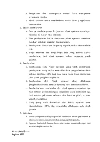 Alumni SMP N Painan Angkatan 1990
b. Penandatanganan kerjasama dilakukan oleh panitia kegiatan
dengan pihak sponsor yang bersangkutan.
c. Penandatanganan nota kerjasama dilakukan setelah panitia
menerima fotocopy bukti pembayaran dari pihak sponsor.
2. Materi Iklan
a. Pengaturan dan penempatan materi Iklan merupakan
wewenang panitia.
b. Pihak sponsor harus memberikan materi iklan ( logo/nama
perusahaan
3. Syarat Pembayaran
a. Saat penandatanganan kerjasama pihak sponsor membayar
minimal 50 % dari nilai kontrak.
b. Sisa pembayaran harus disetorkan pihak sponsor maksimal
tiga hari sebelum kegiatan dilaksanakan.
c. Pembayaran disetorkan langsung kepada panitia atau melalui
rek.
d. Biaya transfer dan biaya-biaya lain yang timbul akibat
pembayaran dari pihak sponsor bukan tanggung jawab
panitia.
4. Pembatalan
a. Pembatalan oleh Pihak sponsor yang telah melakukan
pembayaran uang muka akan diberikan pengembalian dana
setelah dipotong 50% dari total uang yang telah disetorkan
oleh pihak yang bersangkutan.
b. Pembatalan oleh Pihak sponsor akan dilakukan
pengembalian dana setelah dipotong 75% dari nilai kontrak.
c. Pemberitahuan pembatalan oleh pihak sponsor maksimal tiga
hari setelah penandatangan kerjasama atau maksimal tiga
hari setelah pelunasan seluruh nilai kontrak pihak sponsor
yang bersangkuta.
d. Uang yang telah disetorkan oleh Pihak sponsor akan
dikembalikan 100%, jika pembatalan dilakukan oleh pihak
panitia.
 
