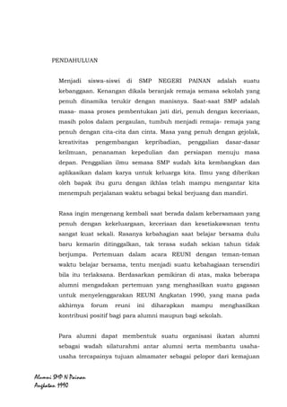 Alumni SMP N Painan Angkatan 1990
PENDAHULUAN
Menjadi siswa-siswi di SMP NEGERI PAINAN adalah suatu
kebanggaan. Kenangan dikala beranjak remaja semasa sekolah yang
penuh dinamika terukir dengan manisnya. Saat-saat SMP adalah
masa- masa proses pembentukan jati diri, penuh dengan keceriaan,
masih polos dalam pergaulan, tumbuh menjadi remaja- remaja yang
penuh dengan cita-cita dan cinta. Masa yang penuh dengan gejolak,
kreativitas pengembangan kepribadian, penggalian dasar-dasar
keilmuan, penanaman kepedulian dan persiapan menuju masa
depan. Penggalian ilmu semasa SMP sudah kita kembangkan dan
aplikasikan dalam karya untuk keluarga kita. Ilmu yang diberikan
oleh bapak ibu guru dengan ikhlas telah mampu mengantar kita
menempuh perjalanan waktu sebagai bekal berjuang dan mandiri.
Rasa ingin mengenang kembali saat berada dalam kebersamaan yang
penuh dengan kekeluargaan, keceriaan dan kesetiakawanan tentu
sangat kuat sekali. Rasanya kebahagian saat belajar bersama dulu
baru kemarin ditinggalkan, tak terasa sudah sekian tahun tidak
berjumpa. Pertemuan dalam acara REUNI dengan teman-teman
waktu belajar bersama, tentu menjadi suatu kebahagiaan tersendiri
bila itu terlaksana. Berdasarkan pemikiran di atas, maka beberapa
alumni mengadakan pertemuan yang menghasilkan suatu gagasan
untuk menyelenggarakan REUNI Angkatan 1990, yang mana pada
akhirnya forum reuni ini diharapkan mampu menghasilkan
kontribusi positif bagi para alumni maupun bagi sekolah.
Para alumni dapat membentuk suatu organisasi ikatan alumni
sebagai wadah silaturahmi antar alumni serta membantu usaha-
usaha tercapainya tujuan almamater sebagai pelopor dari kemajuan
 