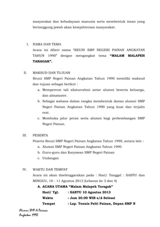Alumni SMP N Painan Angkatan 1990
masyarakat dan kebudayaan manusia serta membentuk insan yang
bertanggung jawab akan kesejahteraan masyarakat.
I. NAMA DAN TEMA
Acara ini diberi nama “REUNI SMP NEGERI PAINAN ANGKATAN
TAHUN 1990” dengan mengangkat tema “MALAM MALAPEH
TARAGAK”.
II. MAKSUD DAN TUJUAN
Reuni SMP Negeri Painan Angkatan Tahun 1990 memiliki maksud
dan tujuan sebagai berikut :
a. Mempererat tali silaturrahmi antar alumni beserta keluarga,
dan almamater.
b. Sebagai wahana dalam rangka membentuk ikatan alumni SMP
Negeri Painan Angkatan Tahun 1990 yang kuat dan terjalin
erat.
c. Membuka jalur peran serta alumni bagi perkembangan SMP
Negeri Painan.
III. PESERTA
Peserta Reuni SMP Negeri Painan Angkatan Tahun 1990, antara lain :
a. Alumni SMP Negeri Painan Angkatan Tahun 1990
b. Guru-guru dan Karyawan SMP Negeri Painan
c. Undangan
IV. WAKTU DAN TEMPAT
Acara ini akan diselenggarakan pada : Hari/ Tanggal : SABTU dan
MINGGU, 10 - 11 Agustus 2013 (Lebaran ke 3 dan 4)
A. ACARA UTAMA “Malam Malapeh Taragak”
Hari/ Tgl. : SABTU 10 Agustus 2013
Waktu : Jam 20.00 WIB s/d Selesai
Tempat : Lap. Tennis Pelti Painan, Depan SMP N
Painan
 