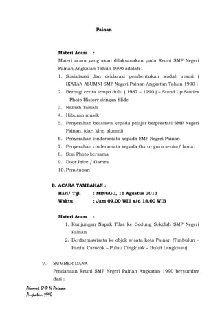 Alumni SMP N Painan Angkatan 1990
Materi Acara :
Materi acara yang akan dilaksanakan pada Reuni SMP Negeri
Painan Angkatan Tahun 1990 adalah :
1. Sosialisasi dan deklarasi pembentukan wadah resmi (
IKATAN ALUMNI SMP Negeri Painan Angkatan Tahun
1990 )
2. Berbagi cerita tempo dulu ( 1987 – 1990 ) – Stand Up
Stories – Photo History dengan Slide
3. Ramah Tamah
4. Hiburan musik
5. Penyerahan beasiswa kepada pelajar berprestasi SMP
Negeri Painan. (dari klrg. alumni)
6. Penyerahan cinderamata kepada SMP Negeri Painan
7. Penyerahan cinderamata kepada Guru- guru senior/
lama.
8. Sesi Photo bersama
9. Door Prize / Games
10. Penutupan
B. ACARA TAMBAHAN :
Hari/ Tgl. : MINGGU, 11 Agustus 2013
Waktu : Jam 09.00 WIB s/d 18.00 WIB
Materi Acara :
1. Kunjungan Napak Tilas ke Gedung Sekolah SMP Negeri
Painan
2. Berdarmawisata ke objek wisata kota Painan (Timbulun –
Pantai Carocok – Pulau Cingkuak – Bukit Langkisau).
V. SUMBER DANA
Pendanaan Reuni SMP Negeri Painan Angkatan 1990 bersumber
dari :
a. Alumni SMP Negeri Painan Angkatan 1990
 