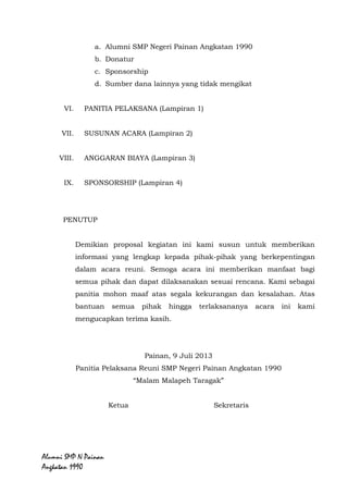 Alumni SMP N Painan Angkatan 1990
b. Donatur
c. Sponsorship
d. Sumber dana lainnya yang tidak mengikat
VI. PANITIA PELAKSANA (Lampiran 1)
VII. SUSUNAN ACARA (Lampiran 2)
VIII. ANGGARAN BIAYA (Lampiran 3)
IX. SPONSORSHIP (Lampiran 4)
PENUTUP
Demikian proposal kegiatan ini kami susun untuk memberikan
informasi yang lengkap kepada pihak-pihak yang berkepentingan
dalam acara reuni. Semoga acara ini memberikan manfaat bagi
semua pihak dan dapat dilaksanakan sesuai rencana. Kami sebagai
panitia mohon maaf atas segala kekurangan dan kesalahan. Atas
bantuan semua pihak hingga terlaksananya acara ini kami
mengucapkan terima kasih.
Painan, 9 Juli 2013
Panitia Pelaksana Reuni SMP Negeri Painan Angkatan 1990
“Malam Malapeh Taragak”
Ketua Sekretaris
M. Adli Elviarita Yenti
 
