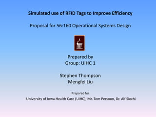 Simulated use of RFID Tags to Improve Efficiency   Proposal for 56:160 Operational Systems Design Prepared by  Group: UIHC 1 Stephen Thompson Mengfei Liu   Prepared for   University of Iowa Health Care (UIHC), Mr. Tom Persoon, Dr. Alf Siochi 