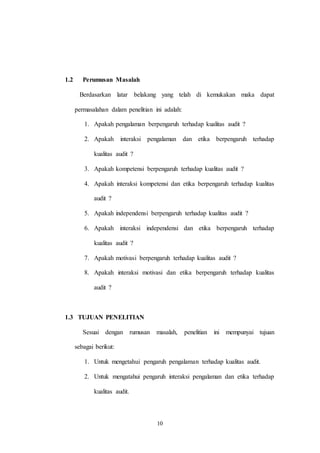 10
1.2 Perumusan Masalah
Berdasarkan latar belakang yang telah di kemukakan maka dapat
permasalahan dalam penelitian ini adalah:
1. Apakah pengalaman berpengaruh terhadap kualitas audit ?
2. Apakah interaksi pengalaman dan etika berpengaruh terhadap
kualitas audit ?
3. Apakah kompetensi berpengaruh terhadap kualitas audit ?
4. Apakah interaksi kompetensi dan etika berpengaruh terhadap kualitas
audit ?
5. Apakah independensi berpengaruh terhadap kualitas audit ?
6. Apakah interaksi independensi dan etika berpengaruh terhadap
kualitas audit ?
7. Apakah motivasi berpengaruh terhadap kualitas audit ?
8. Apakah interaksi motivasi dan etika berpengaruh terhadap kualitas
audit ?
1.3 TUJUAN PENELITIAN
Sesuai dengan rumusan masalah, penelitian ini mempunyai tujuan
sebagai berikut:
1. Untuk mengetahui pengaruh pengalaman terhadap kualitas audit.
2. Untuk mengatahui pengaruh interaksi pengalaman dan etika terhadap
kualitas audit.
 