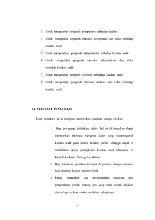 11
3. Untuk mengetahui pengaruh kompetensi terhadap kualitas.
4. Untuk mengetahui pengaruh interaksi kompetensi dan etika terhadap
kualitas audit.
5. Untuk mengetahuui pengaruh independensi terhadap kualitas audit.
6. Untuk mengetahui pengaruh interaksi independensi dan etika
terhadap kualitas audit.
7. Untuk mengetahui pengaruh motivasi terhadapa kualitas audit.
8. Untuk mengetahui pengaruh interaksi motivas dan etika terhadap
kualitas audit
1.4 MANFAAT PENELITIAN
Hasil penelitian ini di harapkan memberikan manfaat sebagai berikut:
1. Bagi pemegang kebijakan, dalam hal ini di harapkan dapat
memberikan informasi mengenai faktor yang mempengaruhi
kualitas audit pada kantor akuntan publik, sehingga dapat di
manfaatkan upaya peningkatan kualitas audit khususnya di
Kota Pekanbaru, Padang dan Batam
2. Bagi Akademis penelitian ini dapat di gunakan sebagai masukan
bagi pimpinan Kantor Akuntan Publik
3. Untuk menambah dan memperdalam wawasan dan
pengetahuan penulis tentang apa yang telah penulis lakukan
dan sebagai refensi untuk penelitian selanjutnya.
 