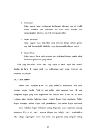 15
6. Kerahasiaan
Setiap anggota harus menghormati kerahasiaan informasi yang di peroleh
selama melalukan jasa profesional dan tidak boleh memakai atau
mengungkapkan informasi tersebut tanpa pengecualian
7. Prilaku profesional
Setiap anggota harus berperilaku yang konsisten dengan reputasi profesi
yang baik dan menjauhi tindakajan yang dapat mendiskreditkan profesi.
8. Standar teknis
Setiap anggota harus melaksanakan jasa profesional dengan standar teknis
dan standar profesional yang relevan.
Audit yang berkualitas adalah audit yang dapat di tindak lanjuti oleh auditee.
Kualitas ini harus di bangun sejak awal pelaksanaan audit hingga pelaporan dan
pemberian rekomedasi.
2.1.2 Etika Auditor
Auditor harus mematuhi Kode Etik yang ditetapkan. Pelaksanaan audit harus
mengacu kepada Standar Audit ini, dan auditor wajib mematuhi kode etik yang
merupakan bagian yang tidak terpisahkan dari standar audit. Kode etik ini dibuat
bertujuan untuk mengatur hubungan antara Auditor dengan rekan sekerjanya, Auditor
dengan atasannya, Auditor dengan objek pemeriksanya, dan Auditor dengan masyaraka.
Etika berkaitan dengan pertanyaan tentang bagaimana akan berperilaku terhadap
sesamanya (Kell et al,. 2002). Menurut Maryani dan Ludigdo (2001), mendefinisikan
etika sebagai seperangkat aturan atau norma atau pedoman yang mengatur tentang
 