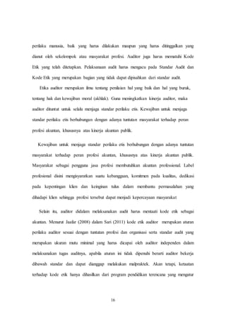 16
perilaku manusia, baik yang harus dilakukan maupun yang harus ditinggalkan yang
dianut oleh sekelompok atau masyarakat profesi. Auditor juga harus mematuhi Kode
Etik yang telah ditetapkan. Pelaksanaan audit harus mengacu pada Standar Audit dan
Kode Etik yang merupakan bagian yang tidak dapat dipisahkan dari standar audit.
Etika auditor merupakan ilmu tentang penilaian hal yang baik dan hal yang buruk,
tentang hak dan kewajiban moral (akhlak). Guna meningkatkan kinerja auditor, maka
auditor dituntut untuk selalu menjaga standar perilaku etis. Kewajiban untuk menjaga
standar perilaku etis berhubungan dengan adanya tuntutan masyarakat terhadap peran
profesi akuntan, khususnya atas kinerja akuntan publik.
Kewajiban untuk menjaga standar perilaku etis berhubungan dengan adanya tuntutan
masyarakat terhadap peran profesi akuntan, khususnya atas kinerja akuntan publik.
Masyarakat sebagai pengguna jasa profesi membutuhkan akuntan professional. Label
profesional disini mengisyaratkan suatu kebanggaan, komitmen pada kualitas, dedikasi
pada kepentingan klien dan keinginan tulus dalam membantu permasalahan yang
dihadapi klien sehingga profesi tersebut dapat menjadi kepercayaan masyarakat
Selain itu, auditor didalam melaksanakan audit harus mentaati kode etik sebagai
akuntan. Menurut Jaafar (2008) dalam Sari (2011) kode etik auditor merupakan aturan
perilaku auditor sesuai dengan tuntutan profesi dan organisasi serta standar audit yang
merupakan ukuran mutu minimal yang harus dicapai oleh auditor independen dalam
melaksanakan tugas auditnya, apabila aturan ini tidak dipenuhi berarti auditor bekerja
dibawah standar dan dapat dianggap melakukan malpraktek. Akan tetapi, ketaatan
terhadap kode etik hanya dihasilkan dari program pendidikan terencana yang mengatur
 