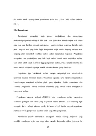 17
diri sendiri untuk meningkatkan pemahaman kode etik (Devis, 2008 dalam Anitaria,
2011).
2.1.3 Pengalaman
Pengalaman merupakan suatu proses pembelajaran dan penambahan
perkembangan potensi bertingkah laku baik dari pendidikan formal maupun non formal
atau bisa juga diartikan sebagai suatu proses yang membawa seseorang kepada suatu
pola tingkah laku yang lebih tinggi. Pengalaman kerja secara langsung maupun tidak
langsung akan menambah keahlian auditor dalam menjalankan tugasnya. Pengalaman
merupakan cara pembelajaran yang baik bagi auditor internal untuk menjadikan auditor
kaya akan teknik audit. Semakin tinggi pengalaman auditor, maka semakin mampu dan
mahir auditor mengusai tugasnya sendiri maupun aktivitas yang diauditnya.
Pengalaman juga membentuk auditor mampu menghadapi dan menyelesaikan
hambatan maupun persoalan dalam pelaksanaan tugasnya, serta mampu mengendalikan
kecenderungan emosional terhadap pihak yang diperiksa. Selain pengetahuan dan
keahlian, pengalaman auditor memberi kontribusi yang relevan dalam meningkatkan
kompetensi auditor.
Pengalaman menurut Mulyadi (2010:25) yaitu pengalaman auditor merupakan
akumulasi gabungan dari semua yang di peroleh melalui interaksi. Jika seseorang ingin
memasuki karier sebagai akuntan publik, ia harus terlebih dahulu mencari pengalaman
profesi di bawah pengawasan akuntan senior yang lebih pengalaman.
Purnamasari (2005) memberikan kesimpulan bahwa seorang karyawan yang
memiliki pengalaman kerja yang tinggi akan memiliki keunggulan dalam beberapa hal
 