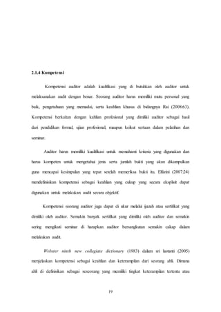 19
2.1.4 Kompetensi
Kompetensi auditor adalah kualifikasi yang di butuhkan oleh auditor untuk
melaksanakan audit dengan benar. Seorang auditor harus memiliki mutu personal yang
baik, pengetahuan yang memadai, serta keahlian khusus di bidangnya Rai (2008:63).
Kompetensi berkaitan dengan kahlian profesional yang dimiliki auditor sebagai hasil
dari pendidikan formal, ujian profesional, maupun keikut sertaan dalam pelatihan dan
seminar.
Auditor harus memiliki kualifikasi untuk memahami kriteria yang digunakan dan
harus kompeten untuk mengetahui jenis serta jumlah bukti yang akan dikumpulkan
guna mencapai kesimpulan yang tepat setelah memeriksa bukti itu. Elfarini (2007:24)
mendefinisikan kompetensi sebagai keahlian yang cukup yang secara eksplisit dapat
digunakan untuk melakukan audit secara objektif.
Kompetensi seorang auditor juga dapat di ukur melalui ijazah atau sertifikat yang
dimiliki oleh auditor. Semakin banyak sertifikat yang dimiliki oleh auditor dan semakin
sering mengikuti seminar di harapkan auditor bersangkutan semakin cakap dalam
melakukan audit.
Webster ninth new collegiate dictionary (1983) dalam sri lastanti (2005)
menjelaskan kompetensi sebagai keahlian dan keterampilan dari seorang ahli. Dimana
ahli di definisikan sebagai seseorang yang memiliki tingkat keterampilan tertentu atau
 