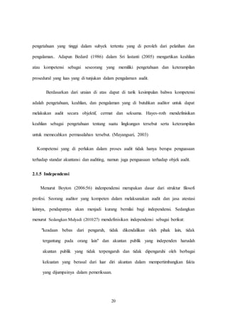 20
pengetahuan yang tinggi dalam subyek tertentu yang di peroleh dari pelatihan dan
pengalaman.. Adapun Bedard (1986) dalam Sri lastanti (2005) mengartikan keahlian
atau kompetensi sebagai seseorang yang memiliki pengetahuan dan keterampilan
prosedural yang luas yang di tunjukan dalam pengalaman audit.
Berdasarkan dari uraian di atas dapat di tarik kesimpulan bahwa kompetensi
adalah pengetahuan, keahlian, dan pengalaman yang di butuhkan auditor untuk dapat
melakukan audit secara objektif, cermat dan seksama. Hayes-roth mendefinisikan
keahlian sebagai pengetahuan tentang suatu lingkungan tersebut serta keterampilan
untuk memecahkan permasalahan tersebut. (Mayangsari, 2003)
Kompetensi yang di perlukan dalam proses audit tidak hanya berupa penguasaan
terhadap standar akuntansi dan auditing, namun juga penguasaan terhadap objek audit.
2.1.5 Independensi
Menurut Boyton (2006:56) indenpendensi merupakan dasar dari struktur filosofi
profesi. Seorang auditor yang kompeten dalam melaksanakan audit dan jasa atestasi
lainnya, pendapatnya akan menjadi kurang bernilai bagi independensi. Sedangkan
menurut Sedangkan Mulyadi (2010:27) mendefinisikan independensi sebagai berikut:
"keadaan bebas dari pengaruh, tidak dikendalikan oleh pihak lain, tidak
tergantung pada orang lain" dan akuntan publik yang independen haruslah
akuntan publik yang tidak terpengaruh dan tidak dipengaruhi oleh berbagai
kekuatan yang berasal dari luar diri akuntan dalam mempertimbangkan fakta
yang dijumpainya dalam pemeriksaan.
 