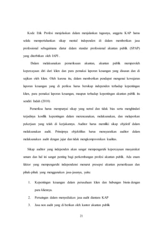 21
Kode Etik Profesi menjelaskan dalam menjalankan tugasnya, anggota KAP harus
selalu mempertahankan sikap mental independen di dalam memberikan jasa
professional sebagaimana diatur dalam standar professional akuntan publik (SPAP)
yang diterbitkan oleh IAPI .
Dalam melaksanakan pemeriksaan akuntan, akuntan publik memperoleh
kepercayaan diri dari klien dan para pemakai laporan keuangan yang disusun dan di
sajikan oleh klien. Oleh karena itu, dalam memberikan pendapat mengenai kewajaran
laporan keuangan yang di periksa harus bersikap independen terhadap kepentingan
klien, para pemakai laporan keuangan, maupun terhadap kepentingan akuntan publik itu
sendiri Indah (2010)
Pemeriksa harus mempunyai sikap yang netral dan tidak bias serta menghindari
terjadinya konflik kepentingan dalam merencanakan, melaksanakan, dan melaporkan
pekerjaan yang telah di kerjakannya. Auditor harus memiliki sikap objektif dalam
melaksanakan audit. Prinsipnya objektifitas harus mensyaratkan auditor dalam
melaksanakan audit dengan jujur dan tidak mengkompromikan kualitas.
Sikap auditor yang independen akan sangat mempengaruhi kepercayaan masyarakat
umum dan hal ini sangat penting bagi perkembangan profesi akuntan publik. Ada enam
faktor yang mempengaruhi independensi menurut presepsi akuntan pemeriksaan dan
pihak-pihak yang menggunakan jasa-jasanya, yaitu:
1. Kepentingan keuangan dalam perusahaan klien dan hubungan bisnis dengan
para kliennya.
2. Persaingan dalam menyediakan jasa audit diantara KAP
3. Jasa non audit yang di berikan oleh kantor akuntan publik
 