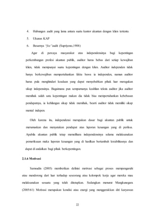 22
4. Hubungan audit yang lama antara suatu kantor akuntan dengan klien tertentu
5. Ukuran KAP
6. Besarnya “fee”audit (Supriyono,1988)
Agar di percaya masyarakat atas independensinya bagi kepentingan
perkembangan profesi akuntan publik, auditor harus bebas dari setiap kewajiban
klien, tidak mempunyai suatu kepentingan dengan klien. Auditor independen tidak
hanya berkewajiban mempertahankan fakta bawa ia independen, namun auditor
harus pula menghindari keadaan yang dapat menyebabkan pihak luar meragukan
sikap indepensinya. Bagaimana pun sempurnanya keahlian teknis auditor jika auditor
memihak salah satu kepentingan makan dia tidak bisa mempertahankan kebebasan
pendapatnya, ia kehilangan sikap tidak memihak, bearti auditor tidak memiliki sikap
mental indepen.
Oleh karena itu, independensi merupakan dasar bagi akuntan publik untuk
merumuskan dan menyatakan pendapat atas laporan keuangan yang di periksa.
Apabila akuntan publik tetap memelihara independensinya selama melaksanakan
pemeriksaan maka laporan keuangan yang di hasilkan bertambah kreabilitasnya dan
dapat di andalkan bagi pihak berkepentingan.
2.1.6 Motivasi
Samsudin (2005) memberikan definisi motivasi sebagai proses mempengaruhi
atau mendorong dari luar terhadap seseorang atau kelompok kerja agar mereka mau
melaksanakan sesuatu yang telah ditetapkan. Sedangkan menurut Mangkunegara
(2005:61) Motivasi merupakan kondisi atau energi yang menggerakkan diri karyawan
 