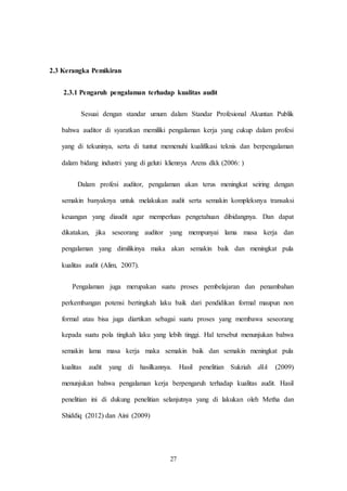27
2.3 Kerangka Pemikiran
2.3.1 Pengaruh pengalaman terhadap kualitas audit
Sesuai dengan standar umum dalam Standar Profesional Akuntan Publik
bahwa auditor di syaratkan memiliki pengalaman kerja yang cukup dalam profesi
yang di tekuninya, serta di tuntut memenuhi kualifikasi teknis dan berpengalaman
dalam bidang industri yang di geluti kliennya Arens dkk (2006: )
Dalam profesi auditor, pengalaman akan terus meningkat seiring dengan
semakin banyaknya untuk melakukan audit serta semakin kompleksnya transaksi
keuangan yang diaudit agar memperluas pengetahuan dibidangnya. Dan dapat
dikatakan, jika seseorang auditor yang mempunyai lama masa kerja dan
pengalaman yang dimilikinya maka akan semakin baik dan meningkat pula
kualitas audit (Alim, 2007).
Pengalaman juga merupakan suatu proses pembelajaran dan penambahan
perkembangan potensi bertingkah laku baik dari pendidikan formal maupun non
formal atau bisa juga diartikan sebagai suatu proses yang membawa seseorang
kepada suatu pola tingkah laku yang lebih tinggi. Hal tersebut menunjukan bahwa
semakin lama masa kerja maka semakin baik dan semakin meningkat pula
kualitas audit yang di hasilkannya. Hasil penelitian Sukriah dkk (2009)
menunjukan bahwa pengalaman kerja berpengaruh terhadap kualitas audit. Hasil
penelitian ini di dukung penelitian selanjutnya yang di lakukan oleh Metha dan
Shiddiq (2012) dan Aini (2009)
 