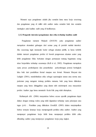 28
Menurut saya pengalaman adalah jika semakin lama masa kerja seseorang
dan pengalaman yang di miliki oleh auditor maka semakin baik dan semakin
meningkat pula kualitas audit yang di hasilkannya.
2.3.2 Pengaruh interaksi pengalaman dan etika terhadap kualitas audit
Pengalaman menurut Mulyadi (2010:30) yaitu pengalaman auditor
merupakan akumulasi gabungan dari semua yang di peroleh melalui interaksi.
Jika seseorang ingin memasuki karier sebagai akuntan publik, ia harus terlebih
dahulu mencari pengalaman profesi di bawah pengawasan akuntan senior yang
lebih pengalaman Etika berkaitan dengan pertanyaan tentang bagaimana orang
akan berperilaku terhadap sesamanya (Kell et al., 2002). Pengalaman merupakan
suatu proses pembelajaran dan penambahan perkembangan potensi bertingkah
laku baik dari pendidikan formal maupun non formal. Menurut Maryani dan
Ludigdo (2001), mendefinisikan etika sebagai seperangkat aturan atau norma atau
pedoman yang mengatur tentang perilaku manusia, baik yang harus dilakukan
maupun yang harus ditinggalkan yang dianut oleh sekelompok atau masyarakat
profesi. Auditor juga harus mematuhi Kode Etik yang telah ditetapkan.
Herliansyah dkk. (2006) menyatakan bahwa secara spesifik pengalaman dapat
diukur dengan rentang waktu yang telah digunakan terhadap suatu pekerjaan atau
tugas (job) . Penelitian yang dilakukan Zoraifi,R. (2003) dalam menyimpulkan
bahwa ternyata lamanya kerja mempengaruhi perilaku etika auditor. Auditor yang
mempunyai pengalaman kerja lebih lama mempunyai perilaku lebih etika
dibanding auditor yang mempunyai pengalaman kerja yang singkat.
 