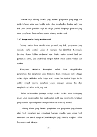 29
Menurut saya seorang auditor yang memiliki pengalaman yang tinggi dan
patuh terhadap etika yang berlaku maka akan menghasilkan kualitas audit yang
baik pula. Dalam penelitian saya ini sebagai peneliti mempunyai pemikiran yang
mana pengalaman dan etika berpengaruh terhadap kualitas audit
2.3.3 Kompetensi terhadap kualitas audit
Seorang auditor harus memiliki mutu personal yang baik, pengetahuan yang
memadai, serta keahlian khusus di bidangnya Rai (2008:63). Kompetensi
berkaitan dengan kahlian profesional yang dimiliki auditor sebagai hasil dari
pendidikan formal, ujian profesional, maupun keikut sertaan dalam pelatihan dan
seminar.
Kompetensi merupakan kemampuan auditor untuk mengaplikasikan
pengetahuan dan pengalaman yang dimilikinya dalam melakukan audit sehingga
auditor dapat melakukan audit dengan teliti, cermat dan obyektif dengan hal itu
auditor menjadi mampu memahami kondisi keuangan kliennya dan akan
menghasilkan kualitas audit yang baik.
Dalam melaksanakan perannya sebagai auditor, auditor harus bertanggung
jawab untuk merencanakan dan melaksanakan audit guna memperoleh keyakinan
yang memadai apakah laporan keuangan bebas dari salah saji material.
Seorang auditor yang memiliki pengetahuan dan pengalaman yang memadai
akan lebih memahami dan mengetahui berbagai masalah yang secara lebih
mendalam dan mudah mengikuti perkembangan yang semakin kompleks dalam
lingkungan audit kliennya.
 