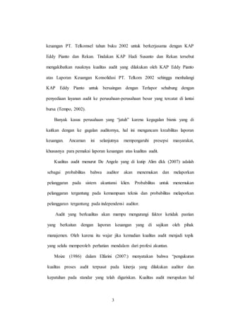 3
keuangan PT. Telkomsel tahun buku 2002 untuk berkerjasama dengan KAP
Eddy Pianto dan Rekan. Tindakan KAP Hadi Susanto dan Rekan tersebut
mengakibatkan rusaknya kualitas audit yang dilakukan oleh KAP Eddy Pianto
atas Laporan Keuangan Konsolidasi PT. Telkom 2002 sehingga menhalangi
KAP Eddy Pianto untuk bersaingan dengan Terlapor sehubung dengan
penyediaan layanan audit ke perusahaan-perusahaan besar yang tercatat di lantai
bursa (Tempo, 2002).
Banyak kasus perusahaan yang “jatuh” karena kegagalan bisnis yang di
kaitkan dengan ke gagalan auditornya, hal ini mengancam kreabilitas laporan
keuangan. Ancaman ini selanjutnya mempengaruhi presepsi masyarakat,
khususnya para pemakai laporan keuangan atas kualitas audit.
Kualitas audit menurut De Angelo yang di kutip Alim dkk (2007) adalah
sebagai probabilitas bahwa auditor akan menemukan dan melaporkan
pelanggaran pada sistem akuntansi klien. Probabilitas untuk menemukan
pelanggaran tergantung pada kemampuan teknis dan probabilitas melaporkan
pelanggaran tergantung pada independensi auditor.
Audit yang berkualitas akan mampu mengurangi faktor ketidak pastian
yang berkaitan dengan laporan keuangan yang di sajikan oleh pihak
manajemen. Oleh karena itu wajar jika kemudian kualitas audit menjadi topik
yang selalu memperoleh perhatian mendalam dari profesi akuntan.
Moize (1986) dalam Elfarini (2007:) menyatakan bahwa “pengukuran
kualitas proses audit terpusat pada kinerja yang dilakukan auditor dan
kepatuhan pada standar yang telah digariskan. Kualitas audit merupakan hal
 