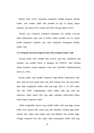 30
Menurut Indah (2010) menyatakan kompetensi memiliki pengaruh terhadap
kualitas audit akuntan publik hasil penelitian ini juga di dukung dengan
Septriatari dan Sujana (2013), Sukriah dkk (2007) dan juga Effendi (2010)
Menurut saya kompetensi merupakan kemampuan dan keahlian seseorang
dalam melaksanakan tugas yang di berikan. Dalam penelitian saya ini sebagai
peneliti mempunyai pemikiran yang mana kompetensi berpengaruh terhadap
kualitas audit.
2.3.4 Pengaruh interaksi kompetensi dan etika terhadap kualitas audit
Seorang auditor harus memiliki mutu personal yang baik, pengetahuan yang
memadai, serta keahlian khusus di bidangnya Rai (2008:63). Etika berkaitan
dengan pertanyaan tentang bagaimana orang akan berperilaku terhadapsesamanya
(Kell et al., 2002)
Seorang auditor yang memiliki kompetensi tinggi didalam melaksanakan audit
akan selalu taat pada prinsip audit serta patuh terhadap kode etik yang berlaku
untuk dapat menghasilkan kualitas audit yang tinggi. Benh et. al (1997) dalam
Alim dkk, (2007) mengembangkan atribut kualitas audit yang salah satu
diantaranya adalah standar etika yang tinggi, sedangkan atribut-atribut lainnya
terkait dengan kompetensi auditor.
Dalam menghasilkan laporan yang memiliki kualitas audit yang tinggi seorang
auditor harus mentaati etika auditor yang telah ditetapkan. Semakin tinggi auditor
mentaati etika auditor maka kualitas audit yang dihasilkan akan semakin tinggi.
Sehingga kompetensi dan etika auditor dapat mempengaruh kualitas audit yang
 