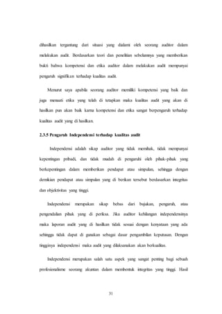 31
dihasilkan tergantung dari situasi yang dialami oleh seorang auditor dalam
melakukan audit. Berdasarkan teori dan penelitian sebelumnya yang memberikan
bukti bahwa kompetensi dan etika auditor dalam melakukan audit mempunyai
pengaruh signifikan terhadap kualitas audit.
Menurut saya apabila seorang auditor memiliki kompetensi yang baik dan
juga menaati etika yang telah di tetapkan maka kualitas audit yang akan di
hasilkan pun akan baik karna kompetensi dan etika sangat berpengaruh terhadap
kualitas audit yang di hasilkan.
2.3.5 Pengaruh Independensi terhadap kualitas audit
Independensi adalah sikap auditor yang tidak memihak, tidak mempunyai
kepentingan pribadi, dan tidak mudah di pengaruhi oleh pihak-pihak yang
berkepentingan dalam memberikan pendapat atau simpulan, sehingga dengan
demikian pendapat atau simpulan yang di berikan tersebut berdasarkan integritas
dan objektivitas yang tinggi.
Independensi merupakan sikap bebas dari bujukan, pengaruh, atau
pengendalian pihak yang di periksa. Jika auditor kehilangan independensinya
maka laporan audit yang di hasilkan tidak sesuai dengan kenyataan yang ada
sehingga tidak dapat di gunakan sebagai dasar pengambilan keputusan. Dengan
tingginya independensi maka audit yang dilaksanakan akan berkualitas.
Independensi merupakan salah satu aspek yang sangat penting bagi sebuah
profesionalisme seorang akuntan dalam membentuk integritas yang tinggi. Hasil
 