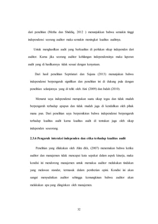 32
dari penelitian (Metha dan Shiddiq, 2012 ) menunjukkan bahwa semakin tinggi
independensi seorang auditor maka semakin meningkat kualitas auditnya.
Untuk menghasilkan audit yang berkualitas di perlukan sikap independen dari
auditor. Karna jika seorang auditor kehilangan independensinya maka laporan
audit yang di hasilkannya tidak sesuai dengan kenyataan.
Dari hasil penelitian Septriatari dan Sujana (2013) menunjukan bahwa
independensi berpengaruh signifikan dan penelitian ini di dukung pula dengan
penelitian selanjutnya yang di teliti oleh Aini (2009) dan Indah (2010).
Menurut saya independensi merupakan suatu sikap tegas dan tidak mudah
berpengaruh terhadap apapun dan tidak mudah juga di kendalikan oleh pihak
mana pun. Dari penelitian saya berpemikiran bahwa independensi berpengaruh
terhadap kualitas audit karna kualitas audit di tentukan juga oleh sikap
independen seseorang.
2.3.6 Pengaruh interaksi independen dan etika terhadap kualitas audit
Penelitian yang dilakukan oleh Alim dkk, (2007) menemukan bahwa ketika
auditor dan manajemen tidak mencapai kata sepakat dalam aspek kinerja, maka
kondisi ini mendorong manajemen untuk memaksa auditor melakukan tindakan
yang melawan standar, termasuk dalam pemberian opini. Kondisi ini akan
sangat menyudutkan auditor sehingga kemungkinan bahwa auditor akan
melakukan apa yang diinginkan oleh manajemen.
 