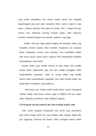 34
orang adalah menunjukkan arah tertentu kepada mereka dan mengambil
langkah-langkah yang perlu untuk memastikan bahwa mereka sampai ke suatu
tujuan. ( Michael Amstrong 1994 dalam Sri Lastanti, 2005 ). Dengan kata lain,
motivasi akan mendorong seseorang termasuk auditor, untuk berprestasi
komitmen terhadap kelompok serta memiliki optimisme yang tinggi.
Kualitas audit akan tinggi apabila keinginan dan kebutuhan auditor yang
menjadikan motivasi kerjanya dapat terpenuhi. Kompensasi dari organisasi
berupa penghargaan (reward) sesuai profesinya, akan menimbulkan kualitas
audit karena mereka merasa bahwa organisasi telah memperhatikan kebutuhan
dan pengharapan kerja mereka.
Seorang Auditor yang memiliki motivasi di dalam dirinya akan memiliki
keuletan dalam melaksanakan tugas dan akan memiliki ketangguhan dalam
mempertahankan argumennya. Selain itu seorang auditor yang memiliki
motivasi dalam mempertahankan argumennya akan selalu berusaha belajar dan
memperdalam kemampuan yang dimilikinya.
Oleh karena saya sebagai peneliti berpikir bahwa motivasi berpengaruh
terhadap kualitas audit karena motivasi sangat di butuhkan oleh para auditor
dalam melakukan pemeriksaan dalam melakukan tugasnya.
2.3.8 Pengaruh interaksi motivasi dan etika terhadap kualitas audit
Etika profesi merupakan karakteristik suatu profesi yang membedakan
suatu profesi dengan profesi lain, yang berfungsi untuk mengatur tingkah laku
para anggotanya. (Herawati dan Susanto, 2009). Sedangkan motivasi adalah
 