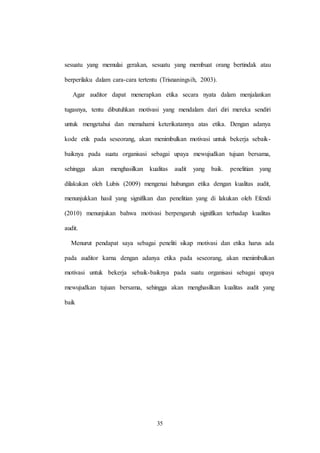 35
sesuatu yang memulai gerakan, sesuatu yang membuat orang bertindak atau
berperilaku dalam cara-cara tertentu (Trisnaningsih, 2003).
Agar auditor dapat menerapkan etika secara nyata dalam menjalankan
tugasnya, tentu dibutuhkan motivasi yang mendalam dari diri mereka sendiri
untuk mengetahui dan memahami keterikatannya atas etika. Dengan adanya
kode etik pada seseorang, akan menimbulkan motivasi untuk bekerja sebaik-
baiknya pada suatu organisasi sebagai upaya mewujudkan tujuan bersama,
sehingga akan menghasilkan kualitas audit yang baik. penelitian yang
dilakukan oleh Lubis (2009) mengenai hubungan etika dengan kualitas audit,
menunjukkan hasil yang signifikan dan penelitian yang di lakukan oleh Efendi
(2010) menunjukan bahwa motivasi berpengaruh signifikan terhadap kualitas
audit.
Menurut pendapat saya sebagai peneliti sikap motivasi dan etika harus ada
pada auditor karna dengan adanya etika pada seseorang, akan menimbulkan
motivasi untuk bekerja sebaik-baiknya pada suatu organisasi sebagai upaya
mewujudkan tujuan bersama, sehingga akan menghasilkan kualitas audit yang
baik
 
