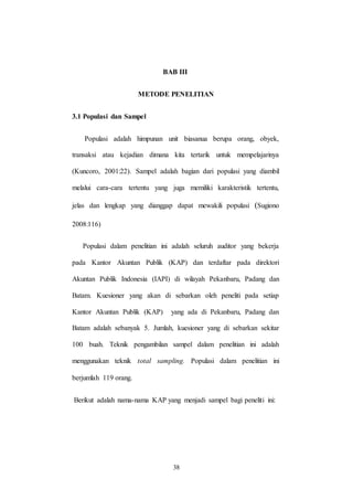 38
BAB III
METODE PENELITIAN
3.1 Populasi dan Sampel
Populasi adalah himpunan unit biasanua berupa orang, obyek,
transaksi atau kejadian dimana kita tertarik untuk mempelajarinya
(Kuncoro, 2001:22). Sampel adalah bagian dari populasi yang diambil
melalui cara-cara tertentu yang juga memiliki karakteristik tertentu,
jelas dan lengkap yang dianggap dapat mewakili populasi (Sugiono
2008:116)
Populasi dalam penelitian ini adalah seluruh auditor yang bekerja
pada Kantor Akuntan Publik (KAP) dan terdaftar pada direktori
Akuntan Publik Indonesia (IAPI) di wilayah Pekanbaru, Padang dan
Batam. Kuesioner yang akan di sebarkan oleh peneliti pada setiap
Kantor Akuntan Publik (KAP) yang ada di Pekanbaru, Padang dan
Batam adalah sebanyak 5. Jumlah, kuesioner yang di sebarkan sekitar
100 buah. Teknik pengambilan sampel dalam penelitian ini adalah
menggunakan teknik total sampling. Populasi dalam penelitian ini
berjumlah 119 orang.
Berikut adalah nama-nama KAP yang menjadi sampel bagi peneliti ini:
 