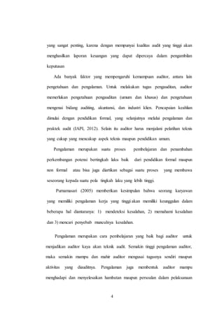 4
yang sangat penting, karena dengan mempunyai kualitas audit yang tinggi akan
menghasilkan laporan keuangan yang dapat dipercaya dalam pengambilan
keputusan
Ada banyak faktor yang mempengaruhi kemampuan auditor, antara lain
pengetahuan dan pengalaman. Untuk melakukan tugas pengauditan, auditor
memerlukan pengetahuan pengauditan (umum dan khusus) dan pengetahuan
mengenai bidang auditing, akuntansi, dan industri klien. Pencapaian keahlian
dimulai dengan pendidikan formal, yang selanjutnya melalui pengalaman dan
praktek audit (IAPI, 2012). Selain itu auditor harus menjalani pelatihan teknis
yang cukup yang mencakup aspek teknis maupun pendidikan umum.
Pengalaman merupakan suatu proses pembelajaran dan penambahan
perkembangan potensi bertingkah laku baik dari pendidikan formal maupun
non formal atau bisa juga diartikan sebagai suatu proses yang membawa
seseorang kepada suatu pola tingkah laku yang lebih tinggi.
Purnamasari (2005) memberikan kesimpulan bahwa seorang karyawan
yang memiliki pengalaman kerja yang tinggi akan memiliki keunggulan dalam
beberapa hal diantaranya: 1) mendeteksi kesalahan, 2) memahami kesalahan
dan 3) mencari penyebab munculnya kesalahan.
Pengalaman merupakan cara pembelajaran yang baik bagi auditor untuk
menjadikan auditor kaya akan teknik audit. Semakin tinggi pengalaman auditor,
maka semakin mampu dan mahir auditor mengusai tugasnya sendiri maupun
aktivitas yang diauditnya. Pengalaman juga membentuk auditor mampu
menghadapi dan menyelesaikan hambatan maupun persoalan dalam pelaksanaan
 