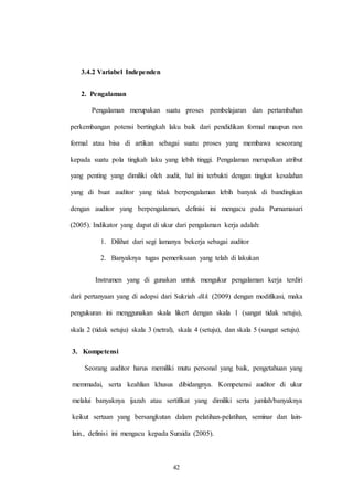 42
3.4.2 Variabel Independen
2. Pengalaman
Pengalaman merupakan suatu proses pembelajaran dan pertambahan
perkembangan potensi bertingkah laku baik dari pendidikan formal maupun non
formal atau bisa di artikan sebagai suatu proses yang membawa seseorang
kepada suatu pola tingkah laku yang lebih tinggi. Pengalaman merupakan atribut
yang penting yang dimiliki oleh audit, hal ini terbukti dengan tingkat kesalahan
yang di buat auditor yang tidak berpengalaman lebih banyak di bandingkan
dengan auditor yang berpengalaman, definisi ini mengacu pada Purnamasari
(2005). Indikator yang dapat di ukur dari pengalaman kerja adalah:
1. Dilihat dari segi lamanya bekerja sebagai auditor
2. Banyaknya tugas pemeriksaan yang telah di lakukan
Instrumen yang di gunakan untuk mengukur pengalaman kerja terdiri
dari pertanyaan yang di adopsi dari Sukriah dkk (2009) dengan modifikasi, maka
pengukuran ini menggunakan skala likert dengan skala 1 (sangat tidak setuju),
skala 2 (tidak setuju) skala 3 (netral), skala 4 (setuju), dan skala 5 (sangat setuju).
3. Kompetensi
Seorang auditor harus memiliki mutu personal yang baik, pengetahuan yang
memmadai, serta keahlian khusus dibidangnya. Kompetensi auditor di ukur
melalui banyaknya ijazah atau sertifikat yang dimiliki serta jumlah/banyaknya
keikut sertaan yang bersangkutan dalam pelatihan-pelatihan, seminar dan lain-
lain., definisi ini mengacu kepada Suraida (2005).
 