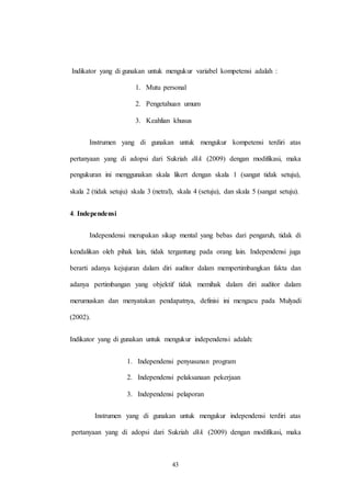 43
Indikator yang di gunakan untuk mengukur variabel kompetensi adalah :
1. Mutu personal
2. Pengetahuan umum
3. Keahlian khusus
Instrumen yang di gunakan untuk mengukur kompetensi terdiri atas
pertanyaan yang di adopsi dari Sukriah dkk (2009) dengan modifikasi, maka
pengukuran ini menggunakan skala likert dengan skala 1 (sangat tidak setuju),
skala 2 (tidak setuju) skala 3 (netral), skala 4 (setuju), dan skala 5 (sangat setuju).
4. Independensi
Independensi merupakan sikap mental yang bebas dari pengaruh, tidak di
kendalikan oleh pihak lain, tidak tergantung pada orang lain. Independensi juga
berarti adanya kejujuran dalam diri auditor dalam mempertimbangkan fakta dan
adanya pertimbangan yang objektif tidak memihak dalam diri auditor dalam
merumuskan dan menyatakan pendapatnya, definisi ini mengacu pada Mulyadi
(2002).
Indikator yang di gunakan untuk mengukur independensi adalah:
1. Independensi penyusunan program
2. Independensi pelaksanaan pekerjaan
3. Independensi pelaporan
Instrumen yang di gunakan untuk mengukur independensi terdiri atas
pertanyaan yang di adopsi dari Sukriah dkk (2009) dengan modifikasi, maka
 