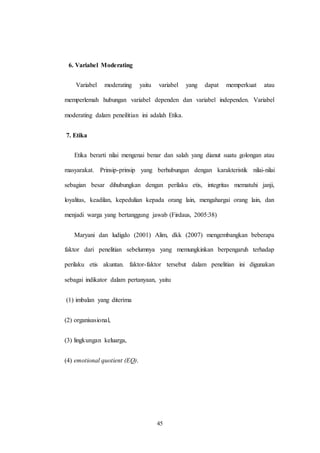 45
6. Variabel Moderating
Variabel moderating yaitu variabel yang dapat memperkuat atau
memperlemah hubungan variabel dependen dan variabel independen. Variabel
moderating dalam peneilitian ini adalah Etika.
7. Etika
Etika berarti nilai mengenai benar dan salah yang dianut suatu golongan atau
masyarakat. Prinsip-prinsip yang berhubungan dengan karakteristik nilai-nilai
sebagian besar dihubungkan dengan perilaku etis, integritas mematuhi janji,
loyalitas, keadilan, kepedulian kepada orang lain, mengahargai orang lain, dan
menjadi warga yang bertanggung jawab (Firdaus, 2005:38)
Maryani dan ludigdo (2001) Alim, dkk (2007) mengembangkan beberapa
faktor dari penelitian sebelumnya yang memungkinkan berpengaruh terhadap
perilaku etis akuntan. faktor-faktor tersebut dalam penelitian ini digunakan
sebagai indikator dalam pertanyaan, yaitu
(1) imbalan yang diterima
(2) organisasional,
(3) lingkungan keluarga,
(4) emotional quotient (EQ).
 