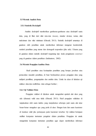 46
3.5 Metode Analisis Data
3.5.1 Statistik Deskriptif
Analisis deskriptif memberikan gambaran-gambaran atau deskriptif suatu
data, yang di lihat dari nilai rata-rata (mean), standar deviasi, varian, nilai
maksimum dan nilai minimum (Ghozali, 2013). Statistik deskriptif umumnya di
gunakan oleh penelitian untuk memberikan informasi mengenai karakteristik
variabel penelitian yang utama dan demografi responden (jika ada). Ukuran yang
di gunakan dalam statistik deskriptif tergantung tipe skala pengukuran construct
yang di gunakan dalam penelitian (Indriantoro, 2002)
3.6 Metode Pengujian kualitas Data
Hasil penelitian atau kesimpulan penelitian yang berupa jawaban atau
pemecahan masalah penelitian, di buat berdasarkan proses pengujian data yang
meliputi pemilihan, pengumpulan dan analisis data. Untuk itu akan di lakukan uji
validasi data dan realibilitas data sebagai berikut :
3.6.1 Uji Validasi Data
Pengujian validasi di lakukan untuk mengetahui apakah alat ukur yang
ada (disusun) valid atau tidak (Ghozali, 2013). Hasil pengujian validaitas di
tunjukankan oleh suatu indeks yang menjelaskan seberapa jauh suatu alat ukur
benar-benar mengukur apa yang perlu di ukur. Dengan kata lain suatu kuesioner
di katakan valid jika pertanyaan pada kuesioner tersebut. Uji validasi bertujuan
melihat ketepatan instrumen pengukur dalam penelitian. Pengujian ini untuk
mengetahui ketepatan instrumen penelitian agar dapat memberikan informasi
 