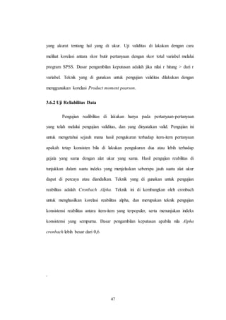 47
yang akurat tentang hal yang di ukur. Uji validitas di lakukan dengan cara
melihat korelasi antara skor butir pertanyaan dengan skor total variabel melalui
program SPSS. Dasar pengambilan keputusan adalah jika nilai r hitung > dari r
variabel. Teknik yang di gunakan untuk pengujian validitas dilakukan dengan
menggunakan korelasi Product moment pearson.
3.6.2 Uji Reliabilitas Data
Pengujian realibilitas di lakukan hanya pada pertanyaan-pertanyaan
yang telah melalui pengujian validitas, dan yang dinyatakan valid. Pengujian ini
untuk mengetahui sejauh mana hasil pengukuran terhadap item-item pertanyaan
apakah tetap konsisten bila di lakukan pengukuran dua atau lebih terhadap
gejala yang sama dengan alat ukur yang sama. Hasil pengujian reabilitas di
tunjukkan dalam suatu indeks yang menjelaskan seberapa jauh suatu alat ukur
dapat di percaya atau diandalkan. Teknik yang di gunakan untuk pengujian
reabilitas adalah Cronbach Alpha. Teknik ini di kembangkan oleh cronbach
untuk menghasilkan korelasi reabilitas alpha, dan merupakan teknik pengujian
konsistensi reabilitas antara item-item yang terpopuler, serta menunjukan indeks
konsistensi yang sempurna. Dasar pengambilan keputusan apabila nila Alpha
cronbach lebih besar dari 0,6
.
 