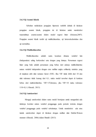 48
3.6.3 Uji Asumsi Klasik
Sebelum melakukan pengujian hipotesis terlebih dahulu di lakukan
pengujian asumsi klasik, pengujian ini di lakukan untuk mendeteksi
terpenuhinya asumsi-asumsi dalam model regresi linier (Sekaran,2007).
Pengujian asumsi klasik terdiri uji multikolinearitas, uji heteroskedastisitas dan
uji normalitas.
3.6.4 Uji Multikolinearitas
Multikolinearitas adalah suatu keadaan dimana variabel lain
(Independen) saling berkorelasi satu dengan yang lainnya. Persamaan regresi
linier yang baik adalah persamaan yang bebas dari adanya multikolinieritas
antara variabel independen dengan cara melihat angka collinerity statistics yang
di tunjukan oleh nilai variance factor (VIF). Jika VIF tidak lebih dari 10 dan
nilai tolerance tidak kurang dari 0,1, maka model tersebut dapat di katakan
bebas dari multokolinieritas. VIF=1/Tolerance, jika VIF=10 maka tolerance
1/10=0,1 ( Ghozali, 2013)
3.6.5 Uji Autokorelasi
Menguji autokorelasi dalam suatu model bertujuan untuk mengetahui ada
tidaknya korelasi antara variabel pengganggu pada periode tertentu dengan
variabel pengganggu pada variabel sebelumnya. Untuk mendeteksi ada atau
tiadak autokorelasi dapat di lakukan dengan melihat nilai Durbin-Watson
menurut (Ghozali, 2006) dalam Rinaldi (2013)
 
