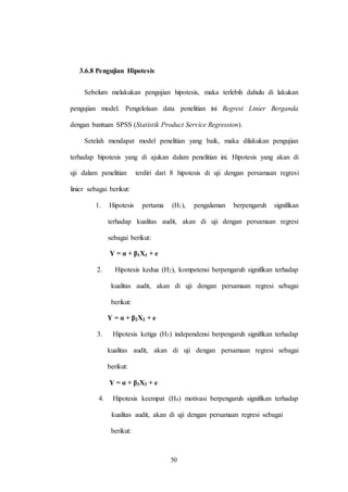 50
3.6.8 Pengujian Hipotesis
Sebelum melakukan pengujian hipotesis, maka terlebih dahulu di lakukan
pengujian model. Pengelolaan data penelitian ini Regresi Linier Berganda
dengan bantuan SPSS (Statistik Product Service Regression).
Setelah mendapat model penelitian yang baik, maka dilakukan pengujian
terhadap hipotesis yang di ajukan dalam penelitian ini. Hipotesis yang akan di
uji dalam penelitian terdiri dari 8 hipotesis di uji dengan persamaan regresi
linier sebagai berikut:
1. Hipotesis pertama (H1), pengalaman berpengaruh signifikan
terhadap kualitas audit, akan di uji dengan persamaan regresi
sebagai berikut:
Y = α + β1X1 + e
2. Hipotesis kedua (H2), kompetensi berpengaruh signifikan terhadap
kualitas audit, akan di uji dengan persamaan regresi sebagai
berikut:
Y = α + β2X2 + e
3. Hipotesis ketiga (H3) independensi berpengaruh signifikan terhadap
kualitas audit, akan di uji dengan persamaan regresi sebagai
berikut:
Y = α + β3X3 + e
4. Hipotesis keempat (H4) motivasi berpengaruh signifikan terhadap
kualitas audit, akan di uji dengan persamaan regresi sebagai
berikut:
 