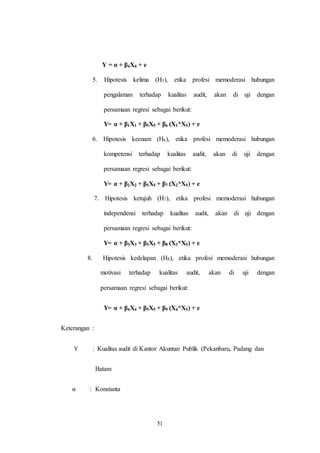51
Y = α + β4X4 + e
5. Hipotesis kelima (H5), etika profesi memoderasi hubungan
pengalaman terhadap kualitas audit, akan di uji dengan
persamaan regresi sebagai berikut:
Y= α + β1X1 + β5X5 + β6 (X1*X5) + e
6. Hipotesis keenam (H6), etika profesi memoderasi hubungan
kompetensi terhadap kualitas audit, akan di uji dengan
persamaan regresi sebagai berikut:
Y= α + β2X2 + β5X5 + β7 (X2*X5) + e
7. Hipotesis ketujuh (H7), etika profesi memoderasi hubungan
independensi terhadap kualitas audit, akan di uji dengan
persamaan regresi sebagai berikut:
Y= α + β3X3 + β5X5 + β8 (X3*X5) + e
8. Hipotesis kedelapan (H8), etika profesi memoderasi hubungan
motivasi terhadap kualitas audit, akan di uji dengan
persamaan regresi sebagai berikut:
Y= α + β4X4 + β5X5 + β9 (X4*X5) + e
Keterangan :
Y : Kualitas audit di Kantor Akuntan Publik (Pekanbaru, Padang dan
Batam
α : Konstanta
 