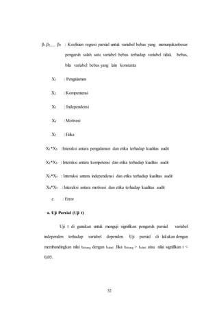 52
β1,β2,...., β9 : Koefisien regresi parsial untuk variabel bebas yang menunjukanbesar
pengaruh salah satu variabel bebas terhadap variabel tidak bebas,
bila variabel bebas yang lain konstanta
X1 : Pengalaman
X2 : Kompentensi
X3 : Independensi
X4 : Motivasi
X5 : Etika
X1*X5 :Interaksi antara pengalaman dan etika terhadap kualitas audit
X2*X5 : Interaksi antara kompetensi dan etika terhadap kualitas audit
X3*X5 : Interaksi antara independensi dan etika terhadap kualitas audit
X4*X5 : Interaksi antara motivasi dan etika terhadap kualitas audit
e : Error
a. Uji Parsial (Uji t)
Uji t di gunakan untuk menguji signifikan pengaruh parsial variabel
independen terhadap variabel dependen. Uji parsial di lakukan dengan
membandingkan nilai thitung dengan ttabel. Jika thitung > ttabel atau nilai signifikan t <
0,05.
 