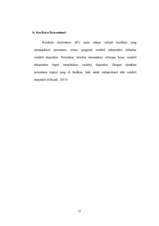 53
b. Koefisien Determinasi
Koefisien determinasi (R2) pada intinya sebuah koefisien yang
menunjukkan persentase semua pengaruh variabel independen terhadap
variabel dependen. Persentase tersebut menunjukan seberapa besar variabel
independen dapat menjelaskan variabel dependen. Dengan demikian
persamaan regresi yang di hasilkan, baik untuk mengestimasi nilai variabel
dependen (Ghozali, 2013)
 