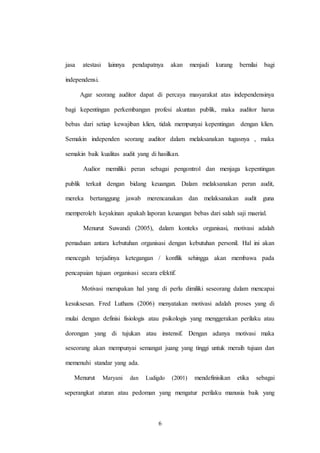 6
jasa atestasi lainnya pendapatnya akan menjadi kurang bernilai bagi
independensi.
Agar seorang auditor dapat di percaya masyarakat atas independensinya
bagi kepentingan perkembangan profesi akuntan publik, maka auditor harus
bebas dari setiap kewajiban klien, tidak mempunyai kepentingan dengan klien.
Semakin independen seorang auditor dalam melaksanakan tugasnya , maka
semakin baik kualitas audit yang di hasilkan.
Audior memiliki peran sebagai pengontrol dan menjaga kepentingan
publik terkait dengan bidang keuangan. Dalam melaksanakan peran audit,
mereka bertanggung jawab merencanakan dan melaksanakan audit guna
memperoleh keyakinan apakah laporan keuangan bebas dari salah saji maerial.
Menurut Suwandi (2005), dalam konteks organisasi, motivasi adalah
pemaduan antara kebutuhan organisasi dengan kebutuhan personil. Hal ini akan
mencegah terjadinya ketegangan / konflik sehingga akan membawa pada
pencapaian tujuan organisasi secara efektif.
Motivasi merupakan hal yang di perlu dimiliki seseorang dalam mencapai
kesuksesan. Fred Luthans (2006) menyatakan motivasi adalah proses yang di
mulai dengan definisi fisiologis atau psikologis yang menggerakan perilaku atau
dorongan yang di tujukan atau instensif. Dengan adanya motivasi maka
seseorang akan mempunyai semangat juang yang tinggi untuk meraih tujuan dan
memenuhi standar yang ada.
Menurut Maryani dan Ludigdo (2001) mendefinisikan etika sebagai
seperangkat aturan atau pedoman yang mengatur perilaku manusia baik yang
 