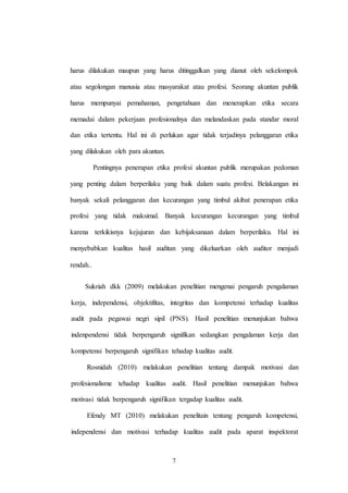7
harus dilakukan maupun yang harus ditinggalkan yang dianut oleh sekelompok
atau segolongan manusia atau masyarakat atau profesi. Seorang akuntan publik
harus mempunyai pemahaman, pengetahuan dan menerapkan etika secara
memadai dalam pekerjaan profesionalnya dan melandaskan pada standar moral
dan etika tertentu. Hal ini di perlukan agar tidak terjadinya pelanggaran etika
yang dilakukan oleh para akuntan.
Pentingnya penerapan etika profesi akuntan publik merupakan pedoman
yang penting dalam berperilaku yang baik dalam suatu profesi. Belakangan ini
banyak sekali pelanggaran dan kecurangan yang timbul akibat penerapan etika
profesi yang tidak maksimal. Banyak kecurangan kecurangan yang timbul
karena terkikisnya kejujuran dan kebijaksanaan dalam berperilaku. Hal ini
menyebabkan kualitas hasil auditan yang dikeluarkan oleh auditor menjadi
rendah..
Sukriah dkk (2009) melakukan penelitian mengenai pengaruh pengalaman
kerja, independensi, objektifitas, integritas dan kompetensi terhadap kualitas
audit pada pegawai negri sipil (PNS). Hasil penelitian menunjukan bahwa
indenpendensi tidak berpengaruh signifikan sedangkan pengalaman kerja dan
kompetensi berpengaruh signifikan tehadap kualitas audit.
Rosnidah (2010) melakukan penelitian tentang dampak motivasi dan
profesionalisme tehadap kualitas audit. Hasil penelitian menunjukan bahwa
motivasi tidak berpengaruh signifikan tergadap kualitas audit.
Efendy MT (2010) melakukan penelitain tentang pengaruh kompetensi,
independensi dan motivasi terhadap kualitas audit pada aparat inspektorat
 