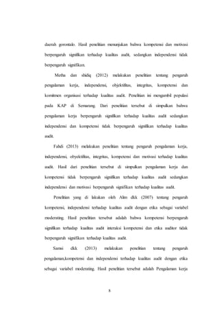 8
daerah gorontalo. Hasil penelitian menunjukan bahwa kompetensi dan motivasi
berpengaruh signifikan terhadap kualitas audit, sedangkan independensi tidak
berpengaruh signifikan.
Metha dan shidiq (2012) melakukan penelitian tentang pengaruh
pengalaman kerja, independensi, objektifitas, integritas, kompetensi dan
komitmen organisasi terhadap kualitas audit. Penelitian ini mengambil populasi
pada KAP di Semarang. Dari penelitian tersebut di simpulkan bahwa
pengalaman kerja berpengaruh signifikan terhadap kualitas audit sedangkan
independensi dan kompetensi tidak berpengaruh signifikan terhadap kualitas
audit.
Fahdi (2013) melakukan penelitian tentang pengaruh pengalaman kerja,
independensi, obyektifitas, integritas, kompetensi dan motivasi terhadap kualitas
audit. Hasil dari penelitian tersebut di simpulkan pengalaman kerja dan
kompetensi tidak berpengaruh signifikan terhadap kualitas audit sedangkan
independensi dan motivasi berpengaruh signifikan terhadap kualitas audit.
Penelitian yang di lakukan oleh Alim dkk (2007) tentang pengaruh
kompetensi, independensi terhadap kualitas audit dengan etika sebagai variabel
moderating. Hasil penelitian tersebut adalah bahwa kompetensi berpengaruh
signifikan terhadap kualitas audit interaksi kompetensi dan etika auditor tidak
berpengaruh signifikan terhadap kualitas audit.
Samsi dkk (2013) melakukan penelitian tentang pengaruh
pengalaman,kompetensi dan independensi terhadap kualitas audit dengan etika
sebagai variabel moderating. Hasil penelitian tersebut adalah Pengalaman kerja
 