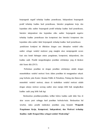 9
berpengaruh negatif terhadap kualitas pemeriksaan, Independensi berpengaruh
positif terhadap kualitas hasil pemeriksaan, Interaksi pengalaman kerja dan
kepatuhan etika auditor berpengaruh positif terhadap kualitas hasil pemeriksaan,
Interaksi independensi dan kepatuhan etika auditor berpengaruh negative
terhadap kualitas pemeriksaan dan kompetensi dan Interaksi kompetensi dan
kepatuhan etika auditor tidak berpengaruh terhadap kualitas hasil pemeriksaan.
pendekatan kontijensi ini dilakukan dengan cara ditetapkan variabel etika
auditor sebagai variabel moderasi yang mungkin akan mempengaruhi secara
kuat atau lemah hubungan antara pengalaman, kompetensi, independensi, dan
kualitas audit. Peneliti mengembangkan penelitian sebelumnya yang di lakukan
oleh Samsi dkk (2013).
Perbedaan penelitian ini dengan penelitian sebelumnya adalah dengan
menambahkan variabel motivasi Serta dalam penelitian ini menggunakan subyek
yang berbeda yaitu Kantor Akuntan Publik di Pekanbaru, Padang dan Batam dan
menambah variabel motivasi, alasan di tambahkan variabel motivasi adalah
dengan adanya motivasi seorang auditor akan mampu lebih baik menghasilkan
kualitas audit yang lebih baik lagi.
Berdasarkan penelitian-penelitian, terlihat bahwa kualitas audit tidak bisa di
ukur secara pasti sehingga hasil penelitian berbeda-beda. Berdasarkan hal
tersebut, maka peneliti melakukan penelitian yang berjudul “Pengaruh
Pengalaman Kerja, Kompetensi, Independensi, dan Motivasi terhadap
Kualitas Audit Dengan Etika sebagai variabel Moderating”
 