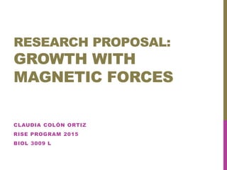 RESEARCH PROPOSAL:
GROWTH WITH
MAGNETIC FORCES
CLAUDIA COLÓN ORTIZ
RISE PROGRAM 2015
BIOL 3009 L
 
