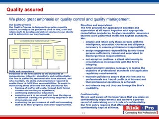 Quality assured
 We place great emphasis on quality control and quality management.
 Our quality process                                                     Direction and supervision
 Our Quality Process is designed to provide a quality                    The firm provides for appropriate direction and
 culture, to analyze the processes used to hire, train and               supervision at all levels, together with appropriate
 retain staff, to develop and deliver services to our clients
 and to administer our own business.                                     consultation procedures, to give reasonable assurance
                                                                         that the work performed meets the highest standards.
                                                                         We:
                 CONTINUOUS IMPROVEMENT                                    employ and retain only those persons with the
                                                                            intelligence, education, character and diligence
                                                                            necessary to assume professional responsibility;
                                  Human
    Leadership    Information    Resource
                                                        Measure Client
   and Quality    Analysis and   Processes   Service      Satisfaction     assign engagement responsibility to only those
     Culture        Planning     External    Delivery    and Business       persons sufficiently trained and supervised to

                                    `
                                  Service
                                 Processes
                                 Business
                                                            Results         discharge those responsibilities;
                                                                           not accept or continue a client relationship in
                                 Processes                                  circumstances incompatible with the firm’s
                                                                            integrity;
                                                                           adopt promptly policies necessary to realise the
 Skills and competence                                                      objective of professional standards and applicable
 Personnel in the firm adhere to the standards of                           regulatory requirements;
 independence, integrity, objectivity and confidentiality.                 maintain policies to ensure that the firm and its
 The firm is staffed by personnel who have attained, and                    professionals are free of conflicts of interest and
 who maintain, the skills and competence required to
                                                                            that professional excellence is achieved;
 enable them to fulfill their responsibilities. To assist in
 maintaining these skills the firm has procedures for:                     not tolerate any act that can damage the firm’s
      training of staff at all levels, through both formal                 credibility.
       courses and on-the-job experience;
      continuing professional education;
      assigning work to personnel who have the degree                   Confidentiality
       of technical training and proficiency required in the             We are well aware of the importance that you place on
       circumstances; and                                                confidentiality requirements and we have a proven
      evaluating the performance of staff and counseling                record of maintaining a strict code of confidentiality.
       staff as to their progress and career opportunities.              Our firm policy requires that affairs of clients be
                                                                         confidentially kept at all times.

                                                                          11
 