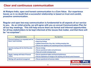 Clear and continuous communication

At Riskpro India, open and honest communication is a Core Value. Our experience
leaves us in no doubt that a successful relationship is based on trust and candid,
proactive communication.


Regular and open two-way communication is fundamental to all aspects of our service
to you. As an initial priority, we will agree with you an annual Communication Plan for
all our key meetings. This will help ensure there are formal and informal opportunities
for all key stakeholders to be kept informed of the issues that matter, and that there will
be “no surprises”.

                Meeting/stakeholders                                                    Key objectives
     Bi-annual meetings (or as requested) with the      Present annual audit plan
     Board / Audit Committee                            Report key findings
                                                        Updated assessments of key risks, including emerging risks
                                                        Discuss new regulatory and corporate governance requirements
     Quarterly meetings with the Chief Executive      Discuss strategy
     Officer                                          Discuss operational matters and performance
                                                      Raise and consider emerging issues
     Regular meetings with Head of Financial          Discuss operational matters and financial performance
     Control                                          Discuss implications of changes to the reporting and internal control framework
     Meetings with operational management             Discuss operational and business matters



                                                                           12
 